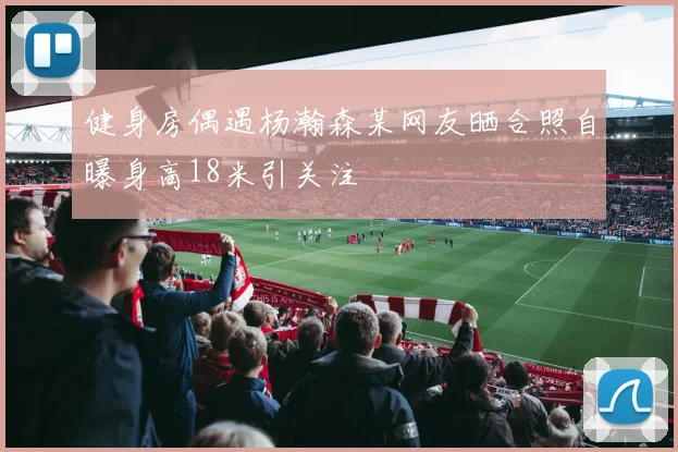 健身房偶遇杨瀚森某网友晒合照自曝身高18米引关注