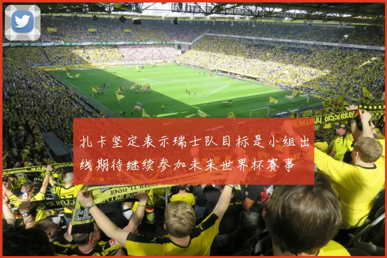 扎卡坚定表示瑞士队目标是小组出线期待继续参加未来世界杯赛事