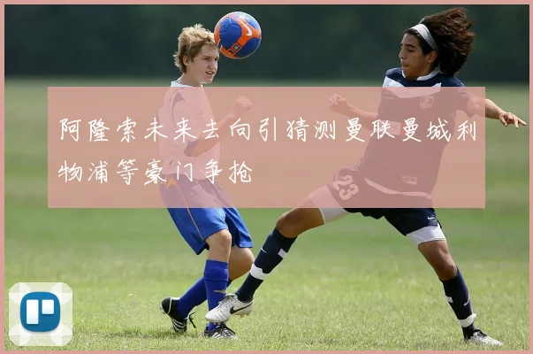 阿隆索未来去向引猜测曼联曼城利物浦等豪门争抢