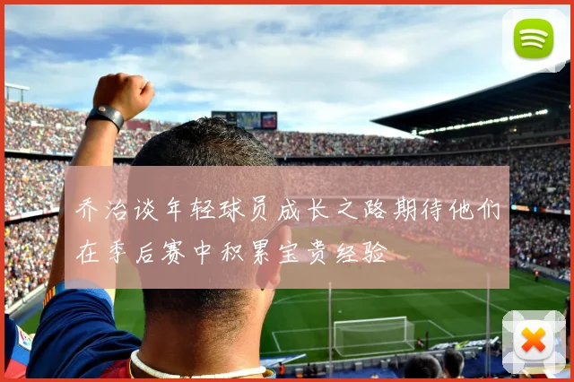 乔治谈年轻球员成长之路期待他们在季后赛中积累宝贵经验