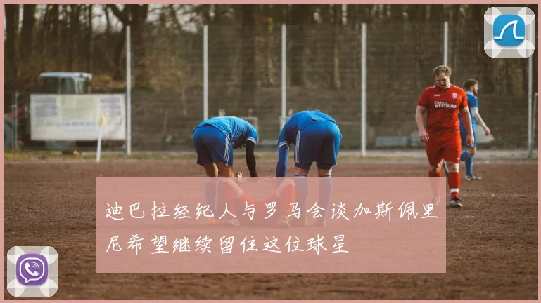 迪巴拉经纪人与罗马会谈加斯佩里尼希望继续留住这位球星