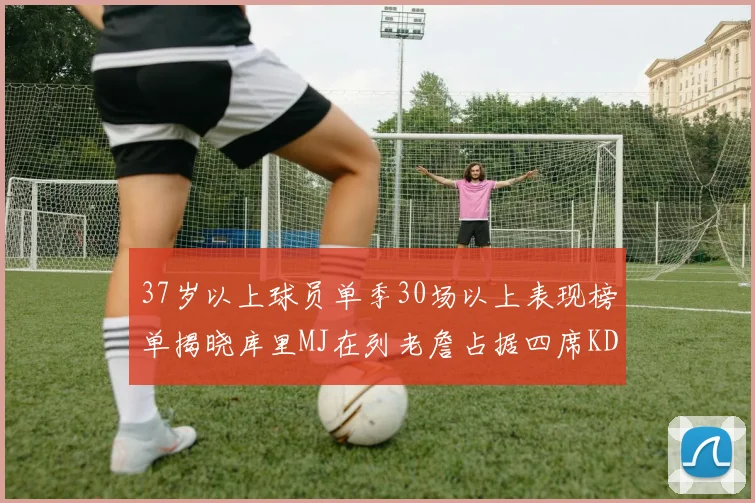 37岁以上球员单季30场以上表现榜单揭晓库里MJ在列老詹占据四席KD今年能否登顶