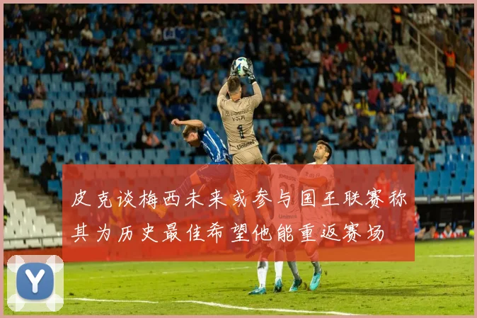 皮克谈梅西未来或参与国王联赛称其为历史最佳希望他能重返赛场