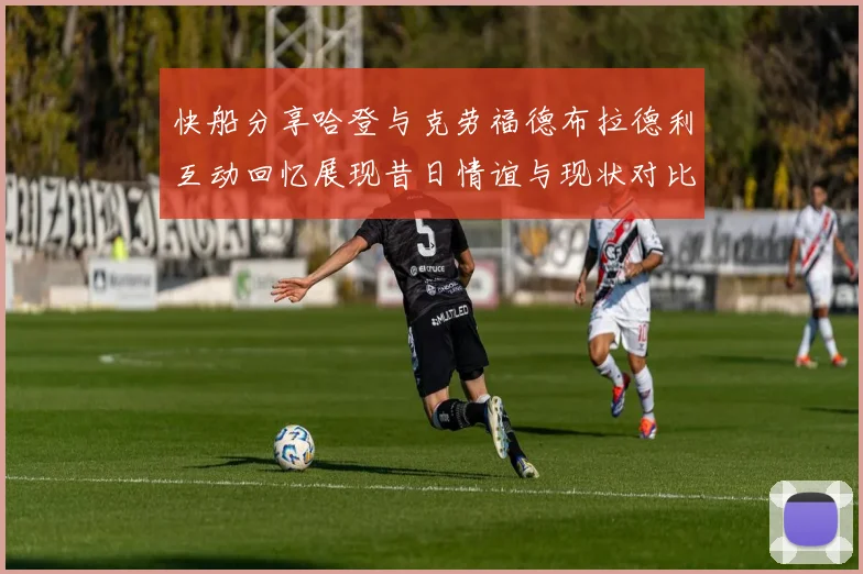 快船分享哈登与克劳福德布拉德利互动回忆展现昔日情谊与现状对比