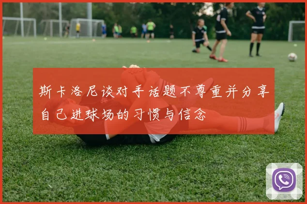 斯卡洛尼谈对手话题不尊重并分享自己进球场的习惯与信念