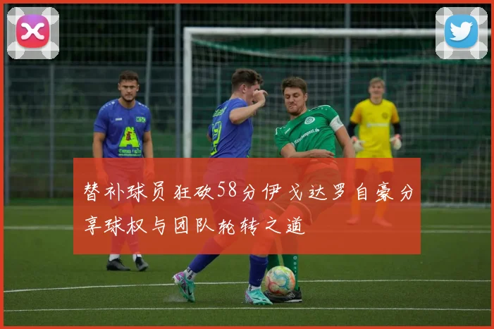 替补球员狂砍58分伊戈达罗自豪分享球权与团队轮转之道
