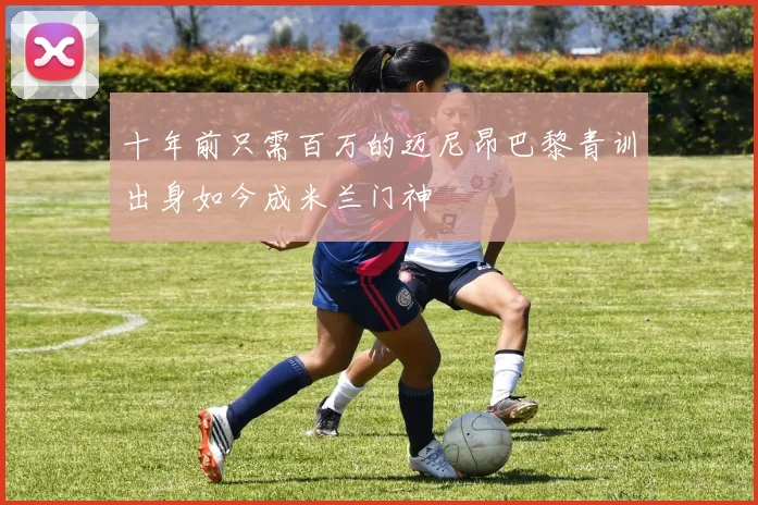 十年前只需百万的迈尼昂巴黎青训出身如今成米兰门神
