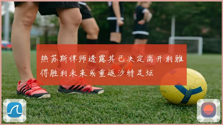 热苏斯律师透露其已决定离开利雅得胜利未来或重返沙特足坛