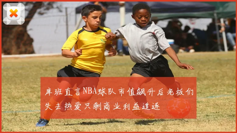库班直言NBA球队市值飙升后老板们失去热爱只剩商业利益追逐