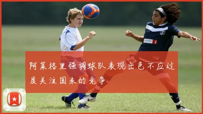 阿莱格里强调球队表现出色不应过度关注国米的竞争
