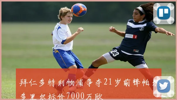 拜仁多特利物浦争夺21岁前锋帕尔多里尔标价7000万欧