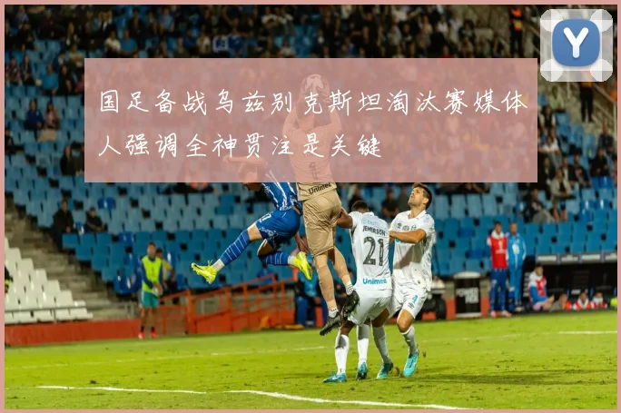 国足备战乌兹别克斯坦淘汰赛媒体人强调全神贯注是关键