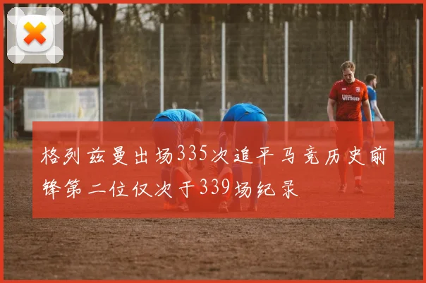 格列兹曼出场335次追平马竞历史前锋第二位仅次于339场纪录