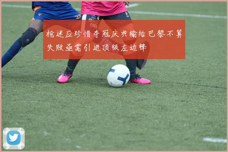 枪迷应珍惜夺冠庆典输给巴黎不算失败亟需引进顶级左边锋