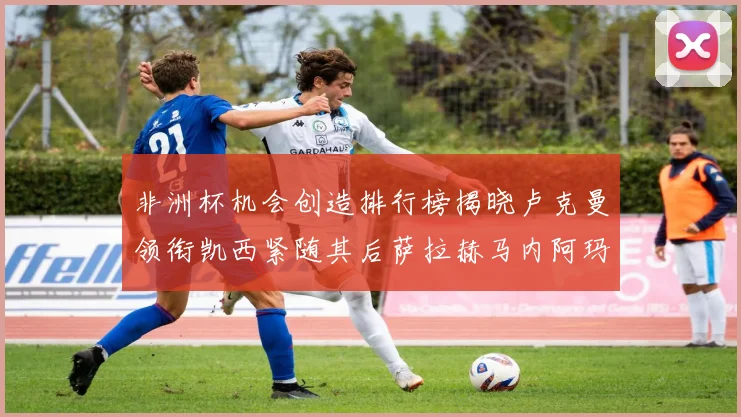 非洲杯机会创造排行榜揭晓卢克曼领衔凯西紧随其后萨拉赫马内阿玛德跻身前五