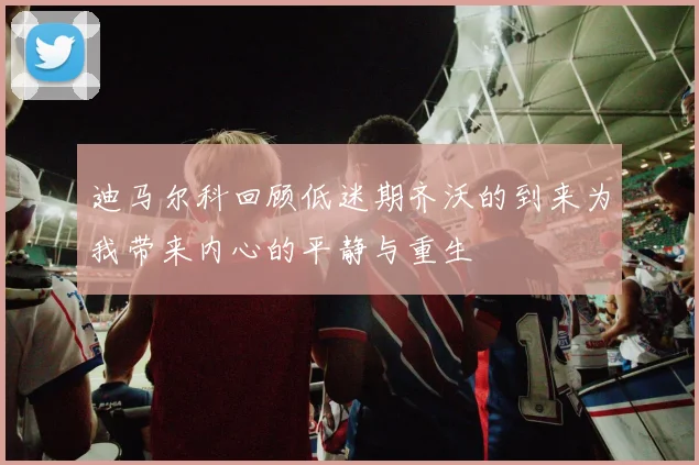 迪马尔科回顾低迷期齐沃的到来为我带来内心的平静与重生