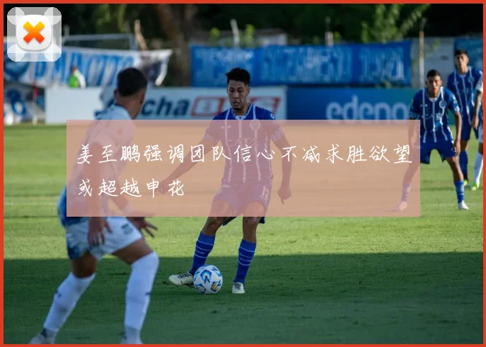 姜至鹏强调团队信心不减求胜欲望或超越申花