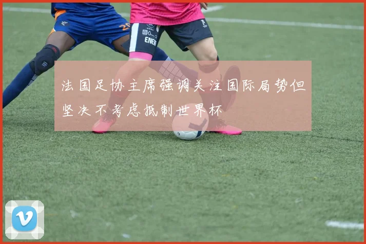 法国足协主席强调关注国际局势但坚决不考虑抵制世界杯
